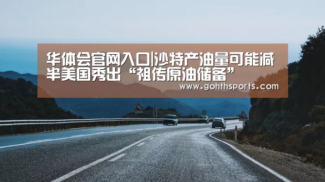 华体会官网入口|沙特产油量可能减半美国秀出“祖传原油储备”